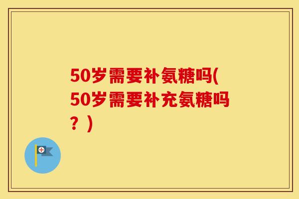 50岁需要补氨糖吗(50岁需要补充氨糖吗？)