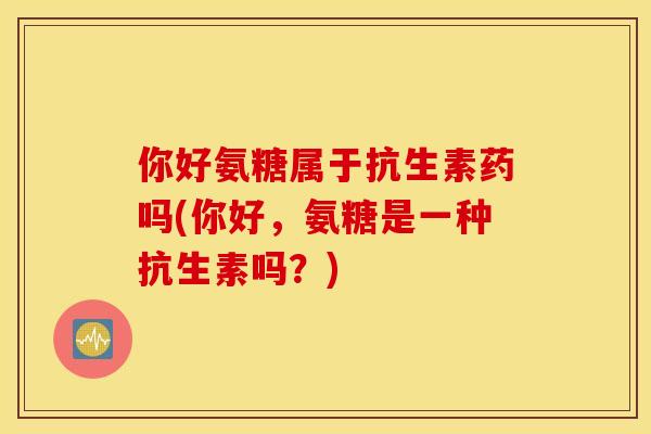 你好氨糖属于抗生素药吗(你好，氨糖是一种抗生素吗？)