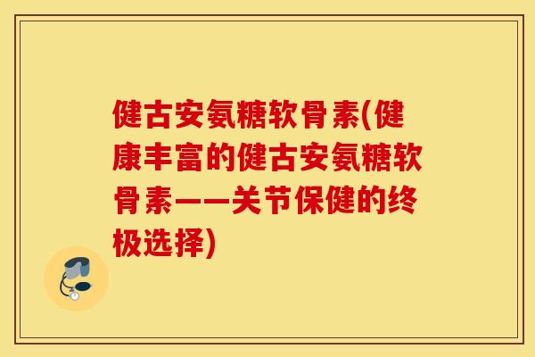 健古安氨糖软骨素(健康丰富的健古安氨糖软骨素——关节保健的终极选择)