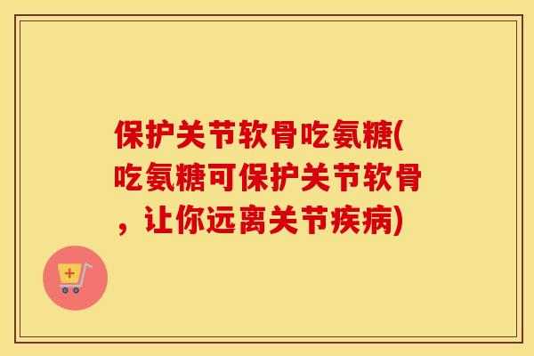 保护关节软骨吃氨糖(吃氨糖可保护关节软骨，让你远离关节)