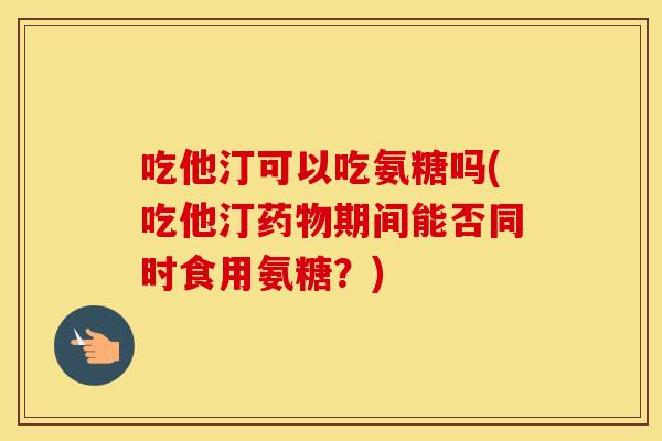 吃他汀可以吃氨糖吗(吃他汀期间能否同时食用氨糖？)