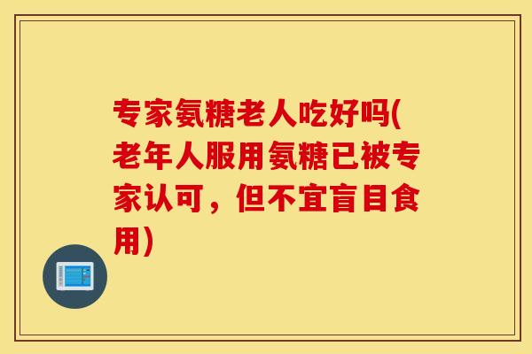 专家氨糖老人吃好吗(老年人服用氨糖已被专家认可,但不宜盲目食用) 专家氨糖老人吃好吗(老年人服用氨糖已被专家认可,但不宜盲目食用)