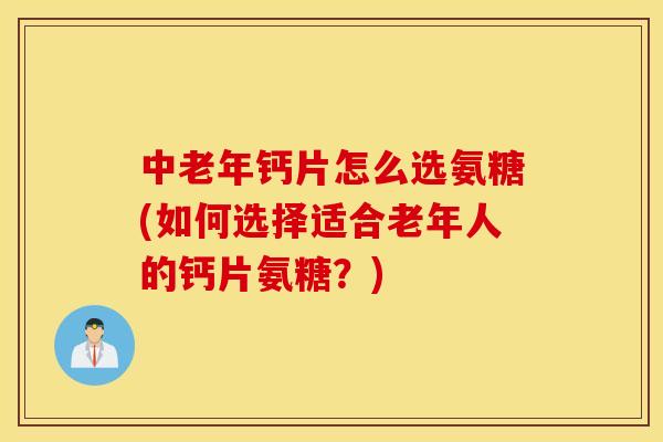 中老年钙片怎么选氨糖(如何选择适合老年人的钙片氨糖？)