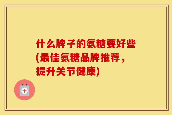 什么牌子的氨糖要好些(佳氨糖品牌推荐，提升关节健康)