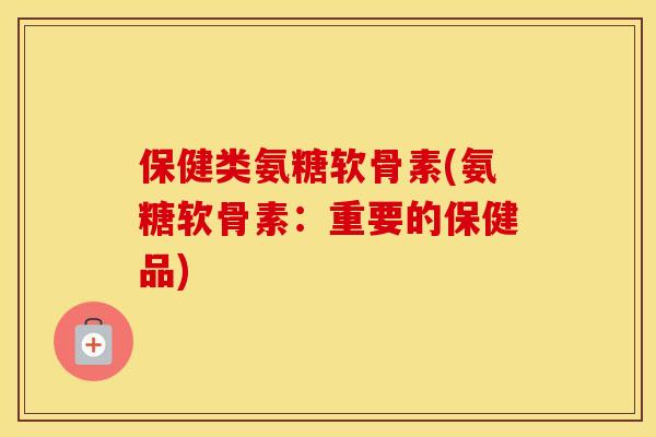 保健类氨糖软骨素(氨糖软骨素:重要的保健品) 保健类氨糖软骨素(氨糖软骨素:重要的保健品)