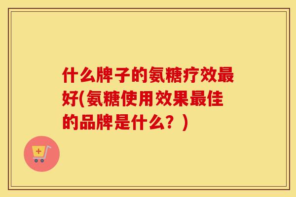 什么牌子的氨糖疗效好(氨糖使用效果佳的品牌是什么?) 什么牌子的氨糖疗效好(氨糖使用效果佳的品牌是什么?)