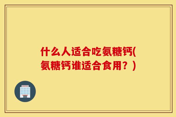 什么人适合吃氨糖钙(氨糖钙谁适合食用?) 什么人适合吃氨糖钙(氨糖钙谁适合食用?)