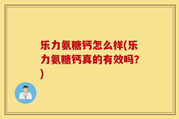 乐力氨糖钙怎么样(乐力氨糖钙真的有效吗？)