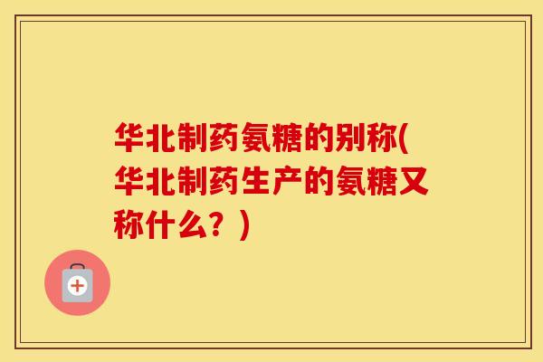 华北制药氨糖的别称(华北制药生产的氨糖又称什么？)