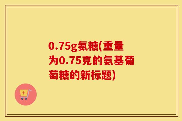 0.75g氨糖(重量为0.75克的氨基葡萄糖的新标题) 0.75g氨糖(重量为0.75克的氨基葡萄糖的新标题)