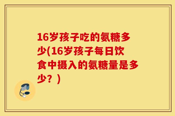 16岁孩子吃的氨糖多少(16岁孩子每日饮食中摄入的氨糖量是多少?) 16岁孩子吃的氨糖多少(16岁孩子每日饮食中摄入的氨糖量是多少?)