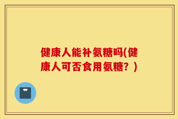 健康人能补氨糖吗(健康人可否食用氨糖?) 健康人能补氨糖吗(健康人可否食用氨糖?)