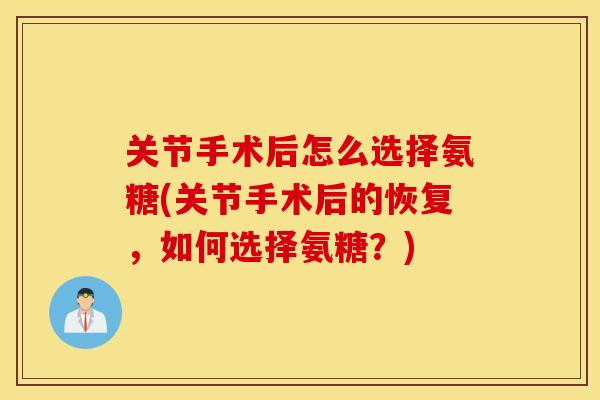 关节手术后怎么选择氨糖(关节手术后的恢复,如何选择氨糖?) 关节手术后怎么选择氨糖(关节手术后的恢复,如何选择氨糖?)