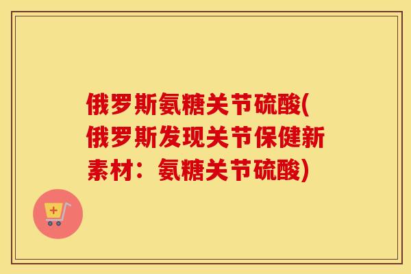 俄罗斯氨糖关节硫酸(俄罗斯发现关节保健新素材:氨糖关节硫酸) 俄罗斯氨糖关节硫酸(俄罗斯发现关节保健新素材:氨糖关节硫酸)