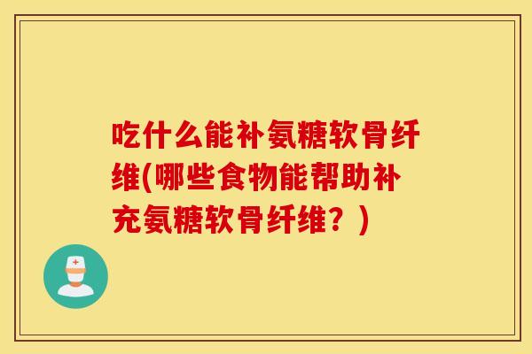 吃什么能补氨糖软骨纤维(哪些食物能帮助补充氨糖软骨纤维？)