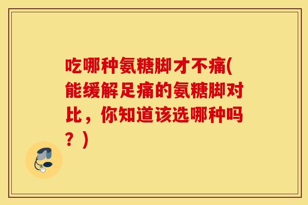 吃哪种氨糖脚才不痛(能缓解足痛的氨糖脚对比,你知道该选哪种吗?) 吃哪种氨糖脚才不痛(能缓解足痛的氨糖脚对比,你知道该选哪种吗?)
