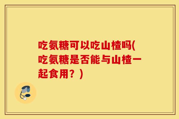 吃氨糖可以吃山楂吗(吃氨糖是否能与山楂一起食用?) 吃氨糖可以吃山楂吗(吃氨糖是否能与山楂一起食用?)