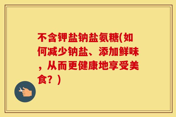 不含钾盐钠盐氨糖(如何减少钠盐、添加鲜味,从而更健康地享受美食?) 不含钾盐钠盐氨糖(如何减少钠盐、添加鲜味,从而更健康地享受美食?)