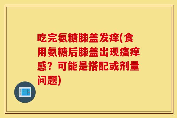 吃完氨糖膝盖发痒(食用氨糖后膝盖出现感?可能是搭配或剂量问题) 吃完氨糖膝盖发痒(食用氨糖后膝盖出现感?可能是搭配或剂量问题)