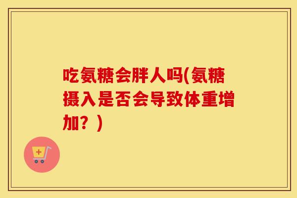 吃氨糖会胖人吗(氨糖摄入是否会导致体重增加？)