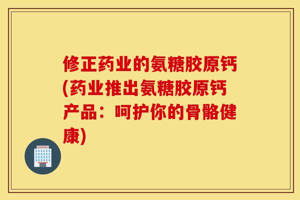 修正药业的氨糖胶原钙(药业推出氨糖胶原钙产品：呵护你的骨骼健康)