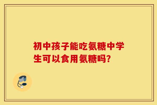 初中孩子能吃氨糖中学生可以食用氨糖吗? 初中孩子能吃氨糖中学生可以食用氨糖吗?