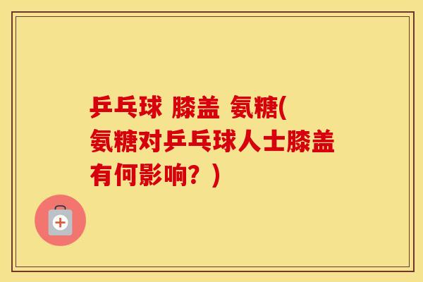 乒乓球 膝盖 氨糖(氨糖对乒乓球人士膝盖有何影响?) 乒乓球 膝盖 氨糖(氨糖对乒乓球人士膝盖有何影响?)