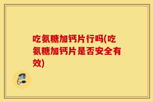 吃氨糖加钙片行吗(吃氨糖加钙片是否安全有效)