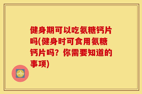 健身期可以吃氨糖钙片吗(健身时可食用氨糖钙片吗？你需要知道的事项)