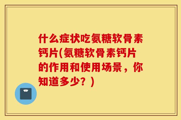 什么症状吃氨糖软骨素钙片(氨糖软骨素钙片的作用和使用场景，你知道多少？)