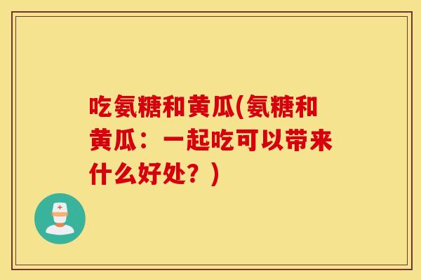 吃氨糖和黄瓜(氨糖和黄瓜:一起吃可以带来什么好处?) 吃氨糖和黄瓜(氨糖和黄瓜:一起吃可以带来什么好处?)