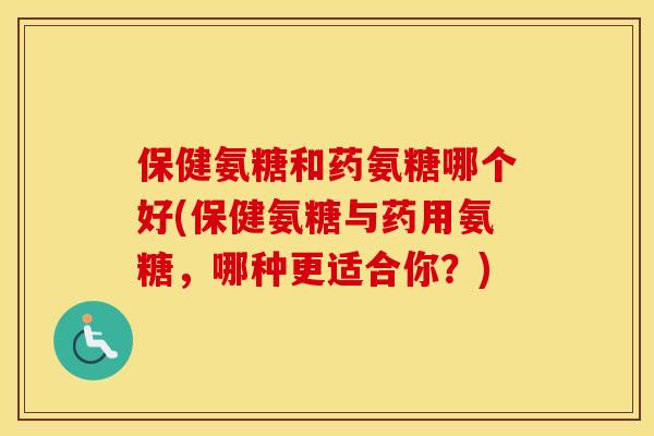 保健氨糖和药氨糖哪个好(保健氨糖与药用氨糖，哪种更适合你？)