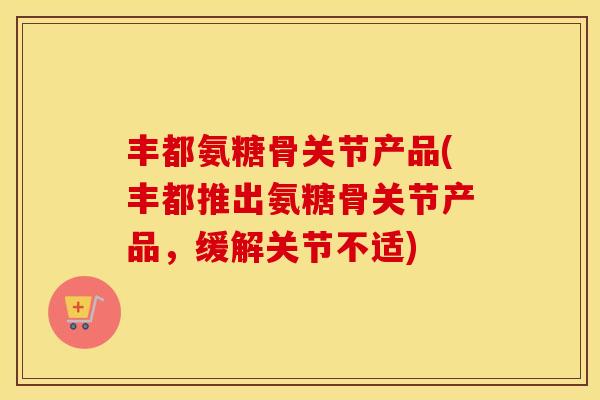 丰都氨糖骨关节产品(丰都推出氨糖骨关节产品，缓解关节不适)
