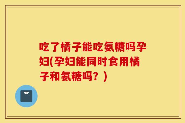 吃了橘子能吃氨糖吗孕妇(孕妇能同时食用橘子和氨糖吗？)