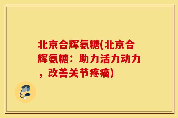北京合辉氨糖(北京合辉氨糖：助力活力动力，改善关节)