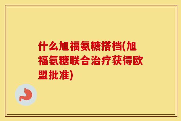 什么旭福氨糖搭档(旭福氨糖联合获得欧盟批准) 什么旭福氨糖搭档(旭福氨糖联合获得欧盟批准)