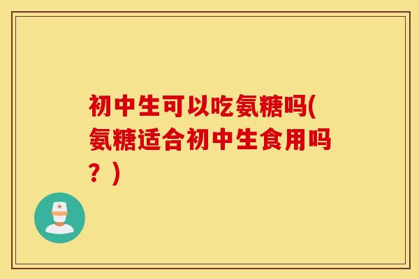 初中生可以吃氨糖吗(氨糖适合初中生食用吗?) 初中生可以吃氨糖吗(氨糖适合初中生食用吗?)