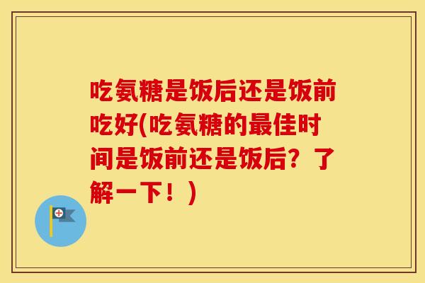 吃氨糖是饭后还是饭前吃好(吃氨糖的佳时间是饭前还是饭后?了解一下!) 吃氨糖是饭后还是饭前吃好(吃氨糖的佳时间是饭前还是饭后?了解一下!)