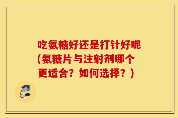 吃氨糖好还是打针好呢(氨糖片与注射剂哪个更适合？如何选择？)
