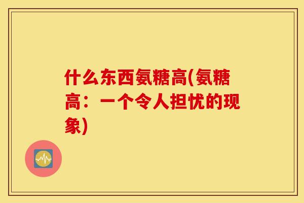 什么东西氨糖高(氨糖高:一个令人担忧的现象) 什么东西氨糖高(氨糖高:一个令人担忧的现象)