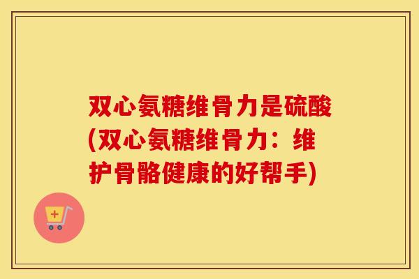 双心氨糖维骨力是硫酸(双心氨糖维骨力:维护骨骼健康的好帮手) 双心氨糖维骨力是硫酸(双心氨糖维骨力:维护骨骼健康的好帮手)