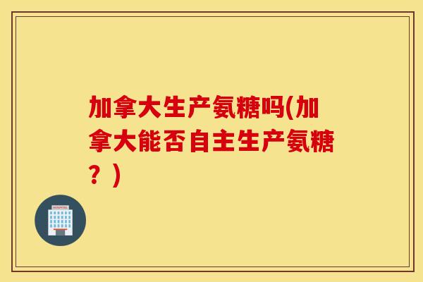 加拿大生产氨糖吗(加拿大能否自主生产氨糖?) 加拿大生产氨糖吗(加拿大能否自主生产氨糖?)