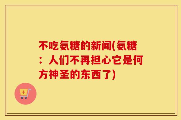 不吃氨糖的新闻(氨糖:人们不再担心它是何方神圣的东西了) 不吃氨糖的新闻(氨糖:人们不再担心它是何方神圣的东西了)