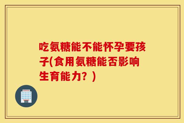 吃氨糖能不能怀孕要孩子(食用氨糖能否影响生育能力?) 吃氨糖能不能怀孕要孩子(食用氨糖能否影响生育能力?)