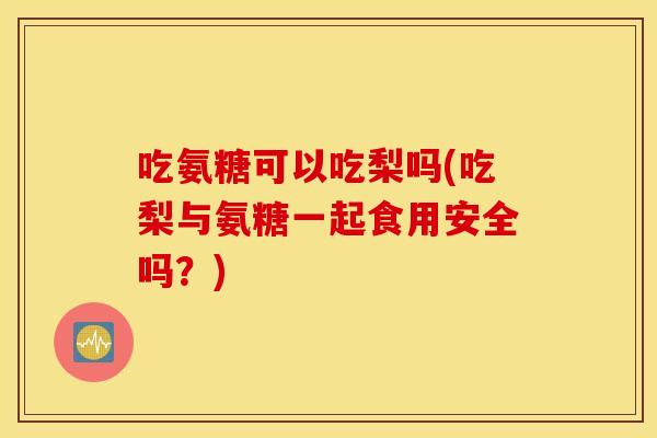 吃氨糖可以吃梨吗(吃梨与氨糖一起食用安全吗?) 吃氨糖可以吃梨吗(吃梨与氨糖一起食用安全吗?)