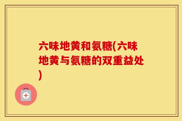 六味地黄和氨糖(六味地黄与氨糖的双重益处)