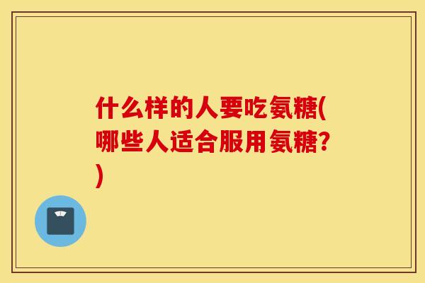 什么样的人要吃氨糖(哪些人适合服用氨糖?) 什么样的人要吃氨糖(哪些人适合服用氨糖?)