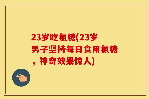 23岁吃氨糖(23岁男子坚持每日食用氨糖，神奇效果惊人)