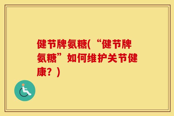健节牌氨糖(“健节牌氨糖”如何维护关节健康？)