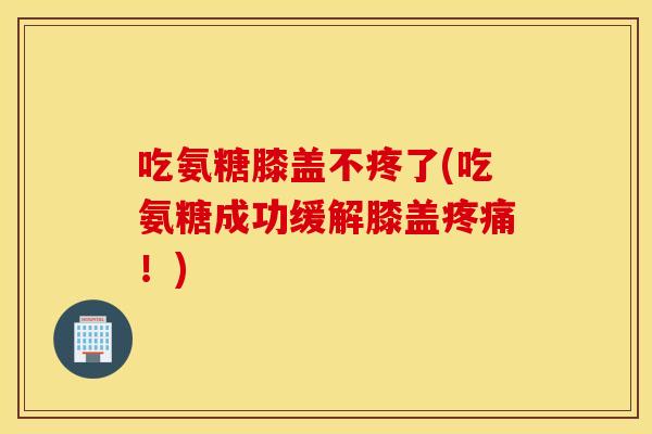 吃氨糖膝盖不疼了(吃氨糖成功缓解膝盖！)